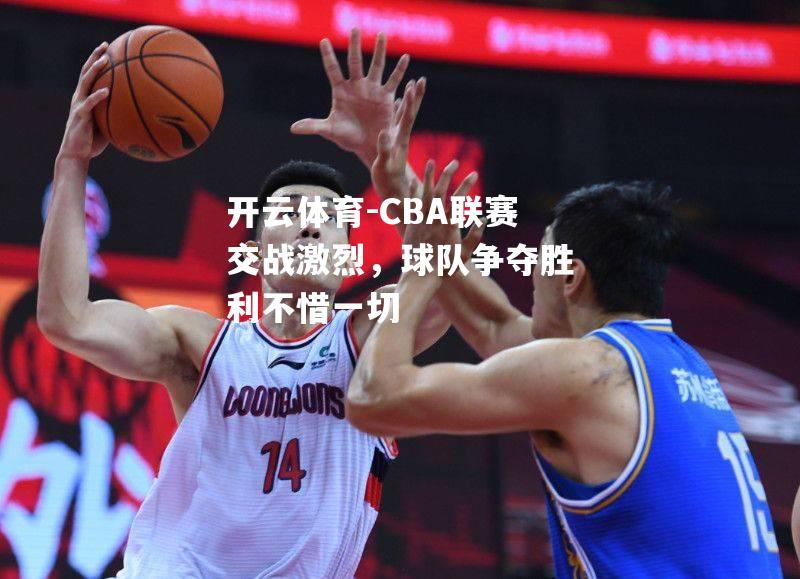 CBA联赛交战激烈，球队争夺胜利不惜一切