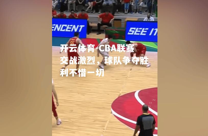 CBA联赛交战激烈，球队争夺胜利不惜一切